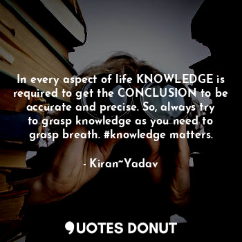 In every aspect of life KNOWLEDGE is required to get the CONCLUSION to be accurate and precise. So, always try to grasp knowledge as you need to grasp breath. #knowledge matters.