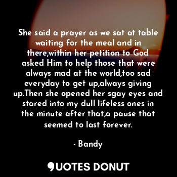 She said a prayer as we sat at table waiting for the meal and in there,within her petition to God asked Him to help those that were always mad at the world,too sad everyday to get up,always giving up.Then she opened her sgay eyes and stared into my dull lifeless ones in the minute after that,a pause that seemed to last forever.