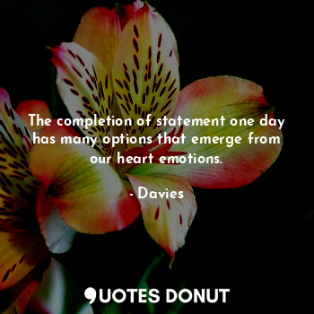 The completion of statement one day has many options that emerge from our heart emotions.
