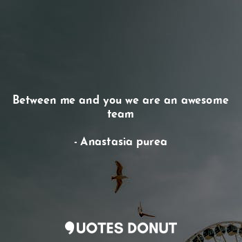 Between me and you we are an awesome team