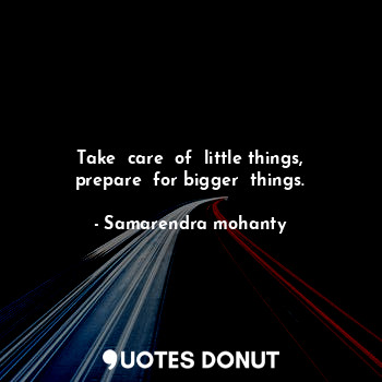 Take  care  of  little things, prepare  for bigger  things.
