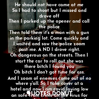 the glass broke and the man ran
As I was driving an shooting at his ass.
He should not have came at me
So I had to shoot but I missed and drove off
Then I parked up the opener and call the police
Then told them it's a man with a gun in the parking lot. Come quickly and I waited and saw the police zoom past me. A ND I drove right.
Oh dangerous on the streets. Then I start the car to roll out she was there bitch I found you
Oh bitch I don't got time for ass. And I zoom of enemies come out of no where y'all. So I take cover at a hotel and now I am covid laying low an safe from crime an the virus for now so mask up everybody stay safe.