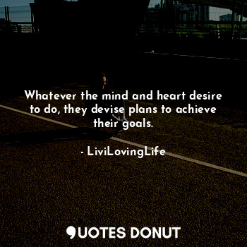 Whatever the mind and heart desire to do, they devise plans to achieve their goals.