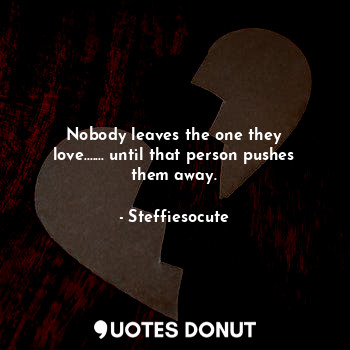 Nobody leaves the one they love....... until that person pushes them away.