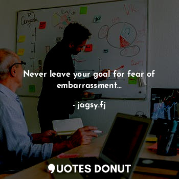 Never leave your goal for fear of embarrassment...