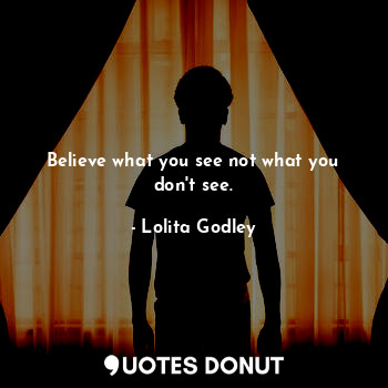 Believe what you see not what you don't see.