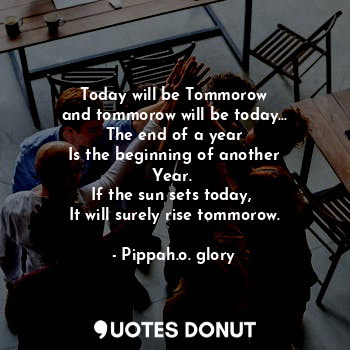 Today will be Tommorow
and tommorow will be today...
The end of a year
Is the beginning of another
Year. 
If the sun sets today, 
It will surely rise tommorow.