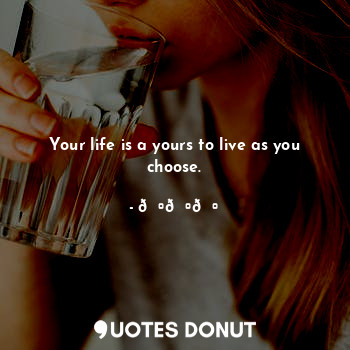 Your life is a yours to live as you choose.