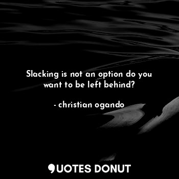 Slacking is not an option do you want to be left behind?