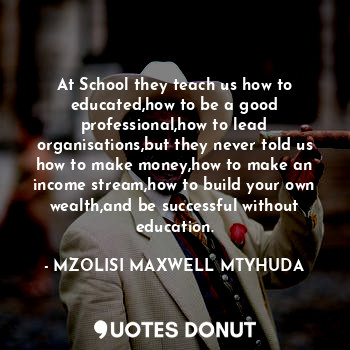 At School they teach us how to educated,how to be a good professional,how to lead organisations,but they never told us how to make money,how to make an income stream,how to build your own wealth,and be successful without education.