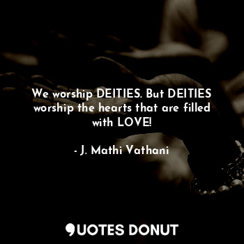 We worship DEITIES. But DEITIES worship the hearts that are filled with LOVE!