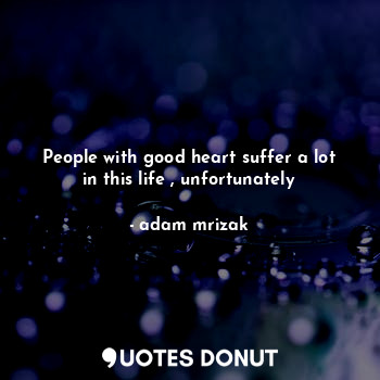 People with good heart suffer a lot in this life , unfortunately