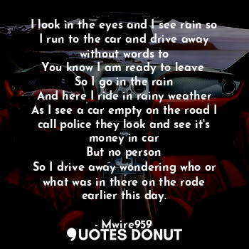 I look in the eyes and I see rain so I run to the car and drive away without words to
You know I am ready to leave 
So I go in the rain
And here I ride in rainy weather
As I see a car empty on the road I call police they look and see it's money in car
But no person
So I drive away wondering who or what was in there on the rode earlier this day.