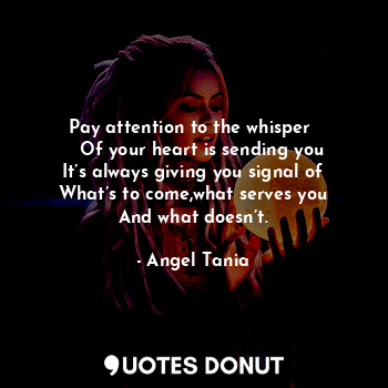 Pay attention to the whisper 
   Of your heart is sending you
It’s always giving you signal of
What’s to come,what serves you
And what doesn’t.