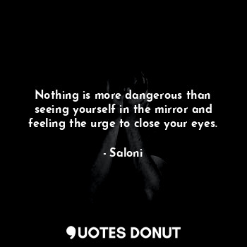 Nothing is more dangerous than seeing yourself in the mirror and feeling the urge to close your eyes.