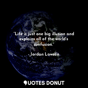 “Life is just one big illusion and explains all of the world’s confusion.”
