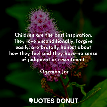 Children are the best inspiration. They love unconditionally, forgive easily, are brutally honest about how they feel and they have no sense of judgment or resentment.