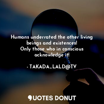 Humans underrated the other living beings and existences!
Only those who in conscious acknowledge it!