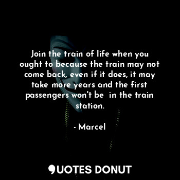 Join the train of life when you ought to because the train may not come back, even if it does, it may take more years and the first passengers won't be  in the train station.