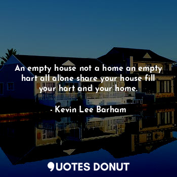 An empty house not a home an empty hart all alone share your house fill your hart and your home.