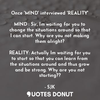 Once 'MIND' interviewed 'REALITY'

MIND : Sir, Im waiting for you to change the situations around so that I can start. Why are you not making them alright?

REALITY: Actually Im waiting for you to start so that you can learn from the situations around and thus grow and be strong. Why are you not starting??