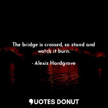 The bridge is crossed, so stand and watch it burn.