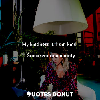 My kindness is, I am kind.