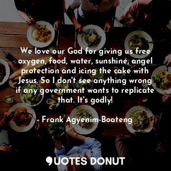 We love our God for giving us free oxygen, food, water, sunshine, angel protection and icing the cake with Jesus. So I don't see anything wrong if any government wants to replicate that. It's godly!