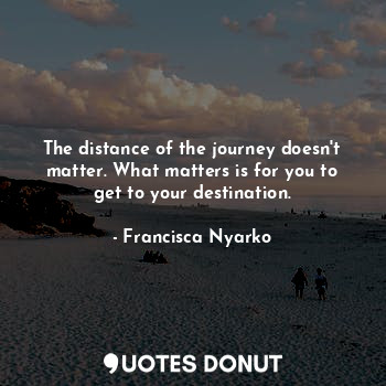 The distance of the journey doesn't matter. What matters is for you to get to your destination.