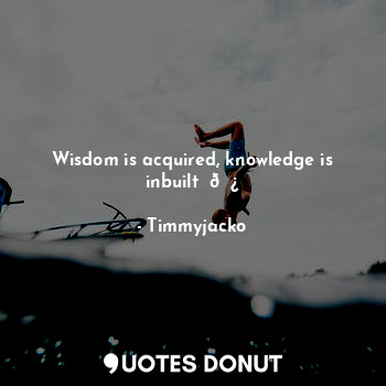 Wisdom is acquired, knowledge is inbuilt ✍?