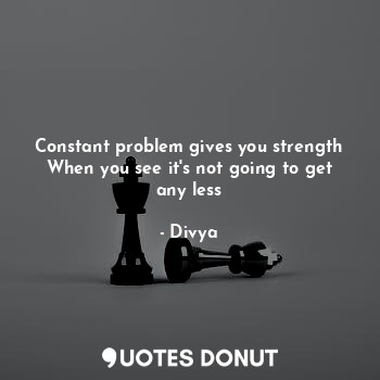 Constant problem gives you strength
When you see it's not going to get any less