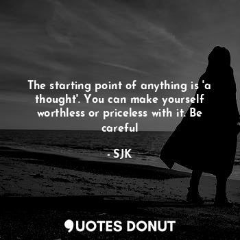 The starting point of anything is 'a thought'. You can make yourself worthless or priceless with it. Be careful