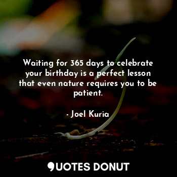 Waiting for 365 days to celebrate your birthday is a perfect lesson that even nature requires you to be patient.