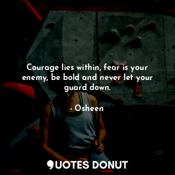 Courage lies within, fear is your enemy, be bold and never let your guard down.