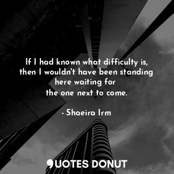 If I had known what difficulty is, then I wouldn't have been standing here waiting for 
the one next to come.