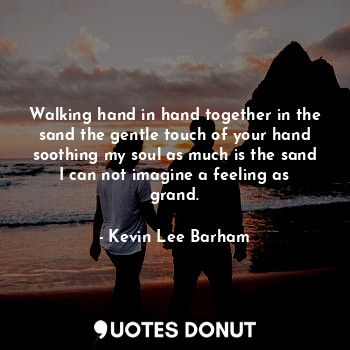 Walking hand in hand together in the sand the gentle touch of your hand soothing my soul as much is the sand I can not imagine a feeling as grand.