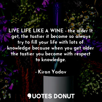 LIVE LIFE LIKE A WINE - the older it get, the tastier it become so always try to fill your life with lots of knowledge because when you get older the tastier you become with respect to knowledge.