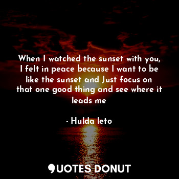 When I watched the sunset with you, I felt in peace because I want to be like the sunset and Just focus on that one good thing and see where it leads me