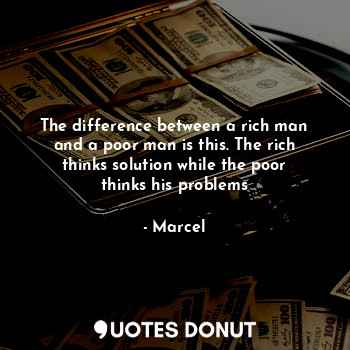 The difference between a rich man and a poor man is this. The rich thinks solution while the poor thinks his problems