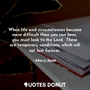 When life and circumstances become more difficult than you can bear, you must look to the Lord.  These are temporary conditions, which will not last forever.