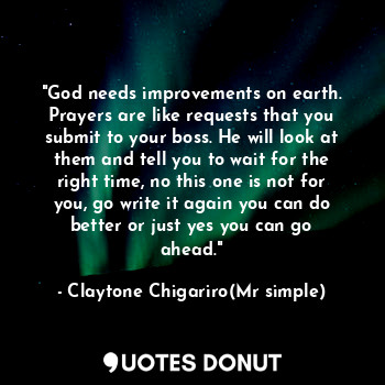 "God needs improvements on earth. Prayers are like requests that you submit to your boss. He will look at them and tell you to wait for the right time, no this one is not for you, go write it again you can do better or just yes you can go ahead."