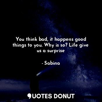 You think bad, it happens good things to you. Why is so? Life give us a surprise