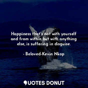 Happiness that's not with yourself and from within but with anything else, is suffering in disguise.
