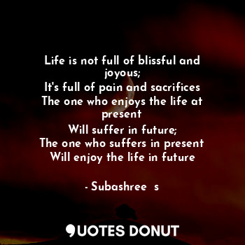 Life is not full of blissful and joyous;
It's full of pain and sacrifices
The one who enjoys the life at present
Will suffer in future;
The one who suffers in present
Will enjoy the life in future