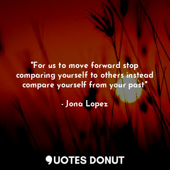  "For us to move forward stop comparing yourself to others instead compare yourse... - Jona Lopez - Quotes Donut