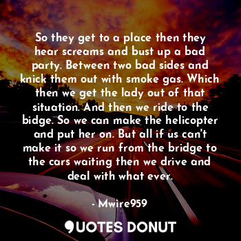 So they get to a place then they hear screams and bust up a bad party. Between two bad sides and knick them out with smoke gas. Which then we get the lady out of that situation. And then we ride to the bidge. So we can make the helicopter and put her on. But all if us can't make it so we run from the bridge to the cars waiting then we drive and deal with what ever.