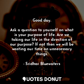 Good day.

Ask a question to yourself on what is your purpose of life. Are we taking our life in the direction of our purpose? If not then we will be wasting our time on unnecessary things.