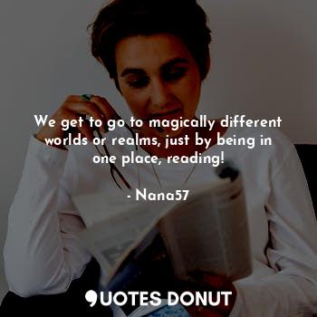 We get to go to magically different worlds or realms, just by being in one place, reading!