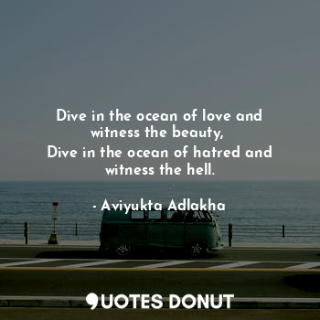 Dive in the ocean of love and witness the beauty, 
Dive in the ocean of hatred and witness the hell.