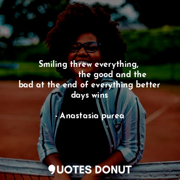 Smiling threw everything, 
                 the good and the bad at the end of everything better days wins